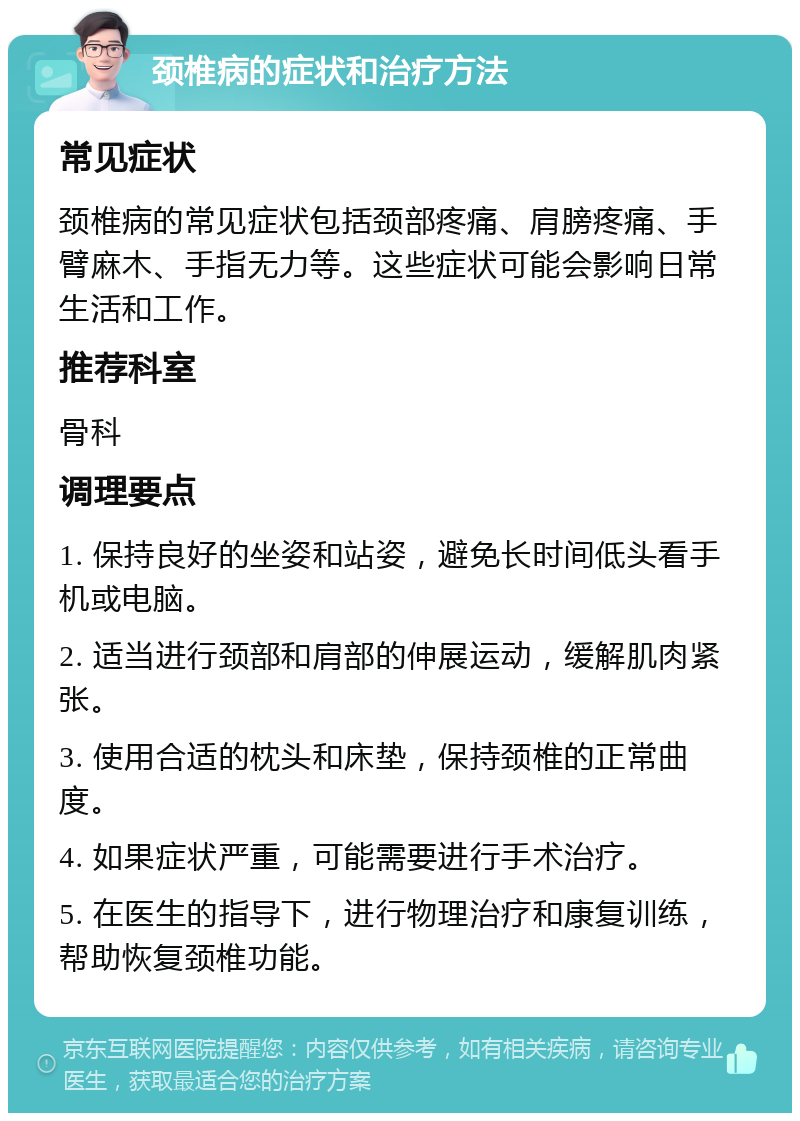 颈椎病的症状和治疗方法 常见症状 颈椎病的常见症状包括颈部疼痛、肩膀疼痛、手臂麻木、手指无力等。这些症状可能会影响日常生活和工作。 推荐科室 骨科 调理要点 1. 保持良好的坐姿和站姿，避免长时间低头看手机或电脑。 2. 适当进行颈部和肩部的伸展运动，缓解肌肉紧张。 3. 使用合适的枕头和床垫，保持颈椎的正常曲度。 4. 如果症状严重，可能需要进行手术治疗。 5. 在医生的指导下，进行物理治疗和康复训练，帮助恢复颈椎功能。