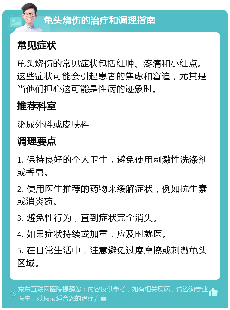 龟头烧伤的治疗和调理指南 常见症状 龟头烧伤的常见症状包括红肿、疼痛和小红点。这些症状可能会引起患者的焦虑和窘迫，尤其是当他们担心这可能是性病的迹象时。 推荐科室 泌尿外科或皮肤科 调理要点 1. 保持良好的个人卫生，避免使用刺激性洗涤剂或香皂。 2. 使用医生推荐的药物来缓解症状，例如抗生素或消炎药。 3. 避免性行为，直到症状完全消失。 4. 如果症状持续或加重，应及时就医。 5. 在日常生活中，注意避免过度摩擦或刺激龟头区域。