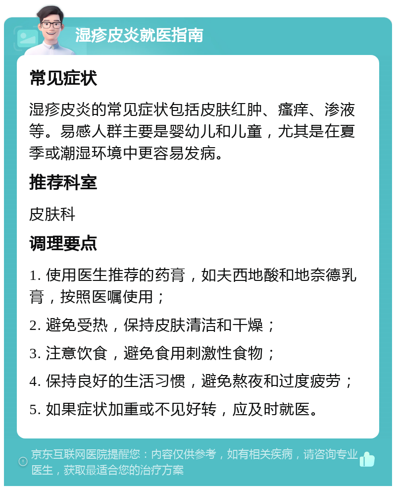 湿疹皮炎就医指南 常见症状 湿疹皮炎的常见症状包括皮肤红肿、瘙痒、渗液等。易感人群主要是婴幼儿和儿童，尤其是在夏季或潮湿环境中更容易发病。 推荐科室 皮肤科 调理要点 1. 使用医生推荐的药膏，如夫西地酸和地奈德乳膏，按照医嘱使用； 2. 避免受热，保持皮肤清洁和干燥； 3. 注意饮食，避免食用刺激性食物； 4. 保持良好的生活习惯，避免熬夜和过度疲劳； 5. 如果症状加重或不见好转，应及时就医。