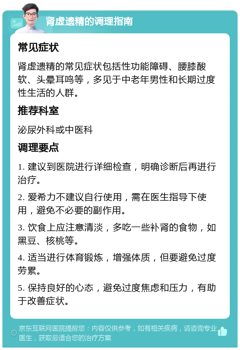 肾虚遗精的调理指南 常见症状 肾虚遗精的常见症状包括性功能障碍、腰膝酸软、头晕耳鸣等，多见于中老年男性和长期过度性生活的人群。 推荐科室 泌尿外科或中医科 调理要点 1. 建议到医院进行详细检查，明确诊断后再进行治疗。 2. 爱希力不建议自行使用，需在医生指导下使用，避免不必要的副作用。 3. 饮食上应注意清淡，多吃一些补肾的食物，如黑豆、核桃等。 4. 适当进行体育锻炼，增强体质，但要避免过度劳累。 5. 保持良好的心态，避免过度焦虑和压力，有助于改善症状。