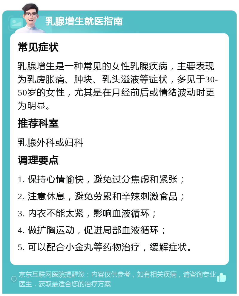 乳腺增生就医指南 常见症状 乳腺增生是一种常见的女性乳腺疾病，主要表现为乳房胀痛、肿块、乳头溢液等症状，多见于30-50岁的女性，尤其是在月经前后或情绪波动时更为明显。 推荐科室 乳腺外科或妇科 调理要点 1. 保持心情愉快，避免过分焦虑和紧张； 2. 注意休息，避免劳累和辛辣刺激食品； 3. 内衣不能太紧，影响血液循环； 4. 做扩胸运动，促进局部血液循环； 5. 可以配合小金丸等药物治疗，缓解症状。