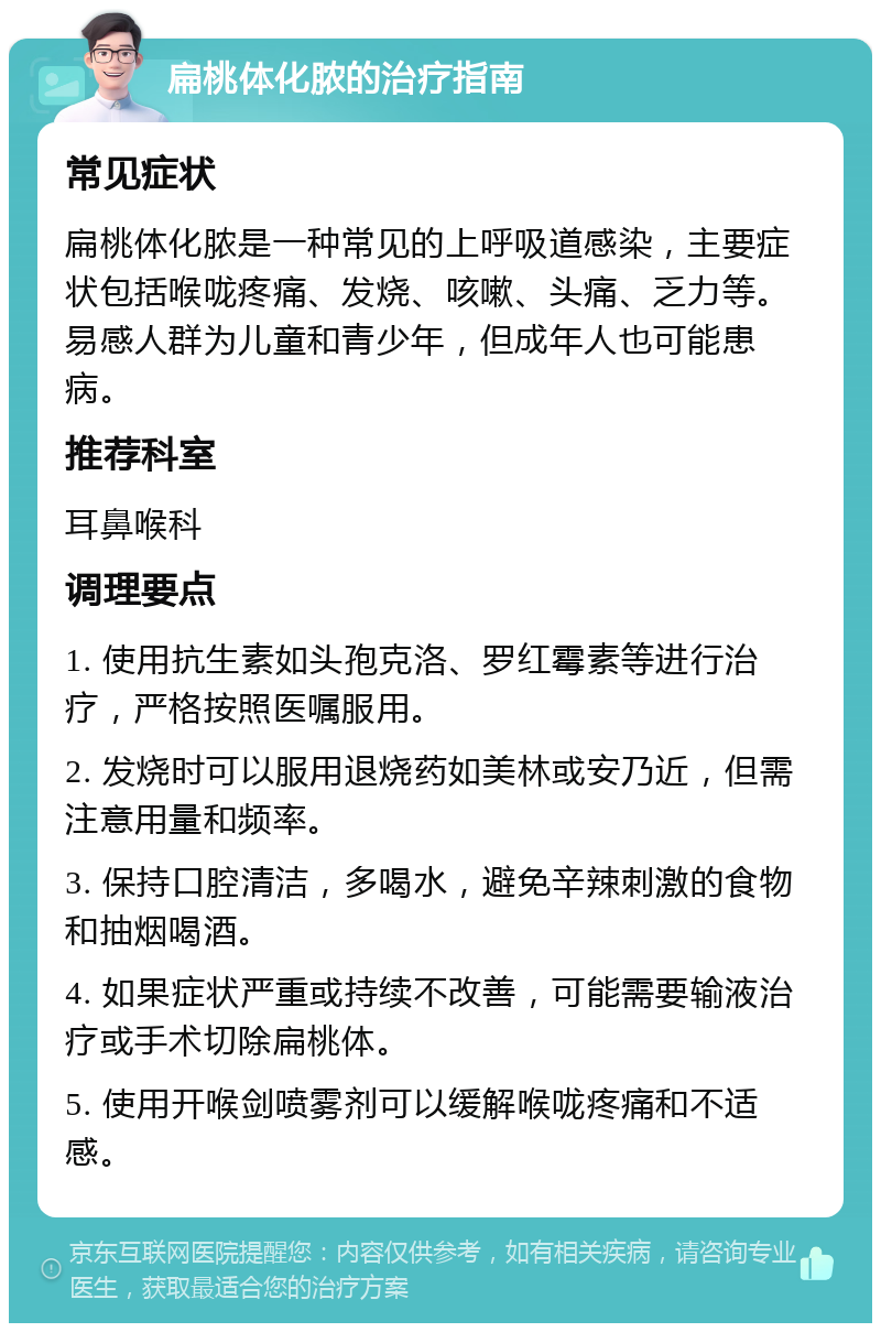 扁桃体化脓的治疗指南 常见症状 扁桃体化脓是一种常见的上呼吸道感染，主要症状包括喉咙疼痛、发烧、咳嗽、头痛、乏力等。易感人群为儿童和青少年，但成年人也可能患病。 推荐科室 耳鼻喉科 调理要点 1. 使用抗生素如头孢克洛、罗红霉素等进行治疗，严格按照医嘱服用。 2. 发烧时可以服用退烧药如美林或安乃近，但需注意用量和频率。 3. 保持口腔清洁，多喝水，避免辛辣刺激的食物和抽烟喝酒。 4. 如果症状严重或持续不改善，可能需要输液治疗或手术切除扁桃体。 5. 使用开喉剑喷雾剂可以缓解喉咙疼痛和不适感。