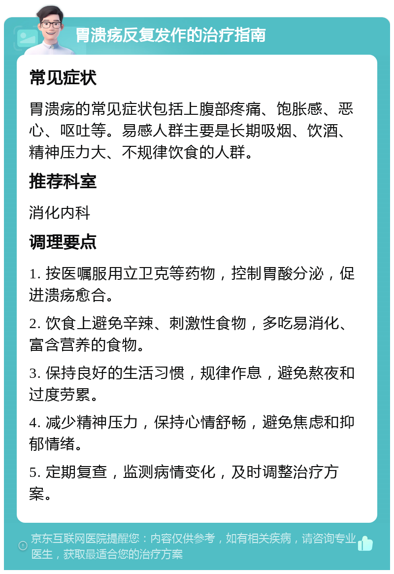 胃溃疡反复发作的治疗指南 常见症状 胃溃疡的常见症状包括上腹部疼痛、饱胀感、恶心、呕吐等。易感人群主要是长期吸烟、饮酒、精神压力大、不规律饮食的人群。 推荐科室 消化内科 调理要点 1. 按医嘱服用立卫克等药物，控制胃酸分泌，促进溃疡愈合。 2. 饮食上避免辛辣、刺激性食物，多吃易消化、富含营养的食物。 3. 保持良好的生活习惯，规律作息，避免熬夜和过度劳累。 4. 减少精神压力，保持心情舒畅，避免焦虑和抑郁情绪。 5. 定期复查，监测病情变化，及时调整治疗方案。