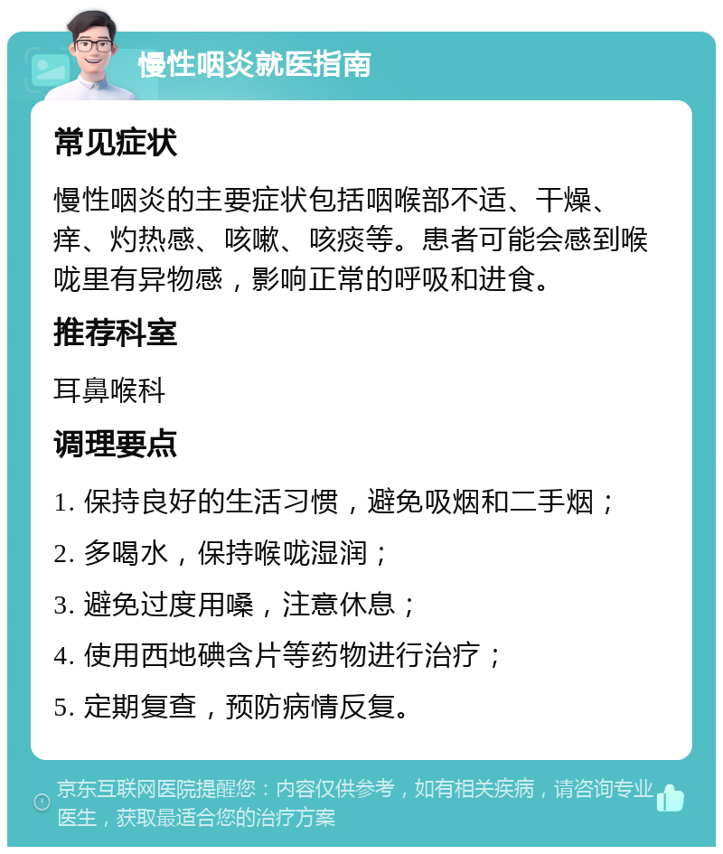 慢性咽炎就医指南 常见症状 慢性咽炎的主要症状包括咽喉部不适、干燥、痒、灼热感、咳嗽、咳痰等。患者可能会感到喉咙里有异物感，影响正常的呼吸和进食。 推荐科室 耳鼻喉科 调理要点 1. 保持良好的生活习惯，避免吸烟和二手烟； 2. 多喝水，保持喉咙湿润； 3. 避免过度用嗓，注意休息； 4. 使用西地碘含片等药物进行治疗； 5. 定期复查，预防病情反复。