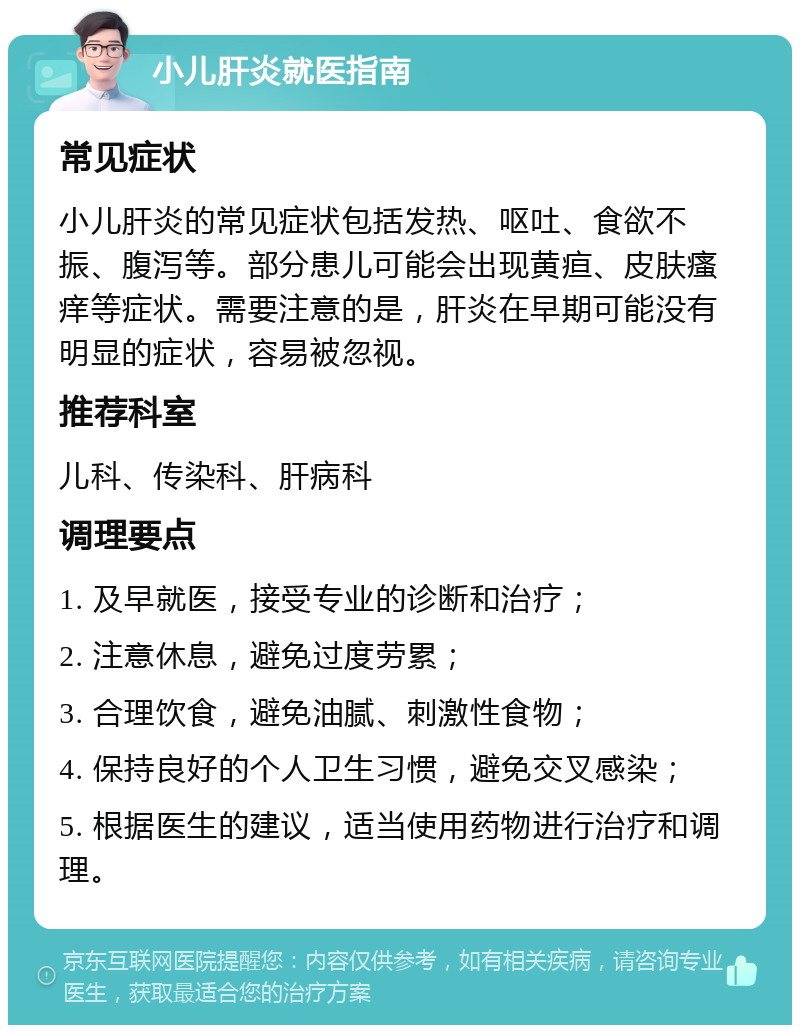 小儿肝炎就医指南 常见症状 小儿肝炎的常见症状包括发热、呕吐、食欲不振、腹泻等。部分患儿可能会出现黄疸、皮肤瘙痒等症状。需要注意的是，肝炎在早期可能没有明显的症状，容易被忽视。 推荐科室 儿科、传染科、肝病科 调理要点 1. 及早就医，接受专业的诊断和治疗； 2. 注意休息，避免过度劳累； 3. 合理饮食，避免油腻、刺激性食物； 4. 保持良好的个人卫生习惯，避免交叉感染； 5. 根据医生的建议，适当使用药物进行治疗和调理。