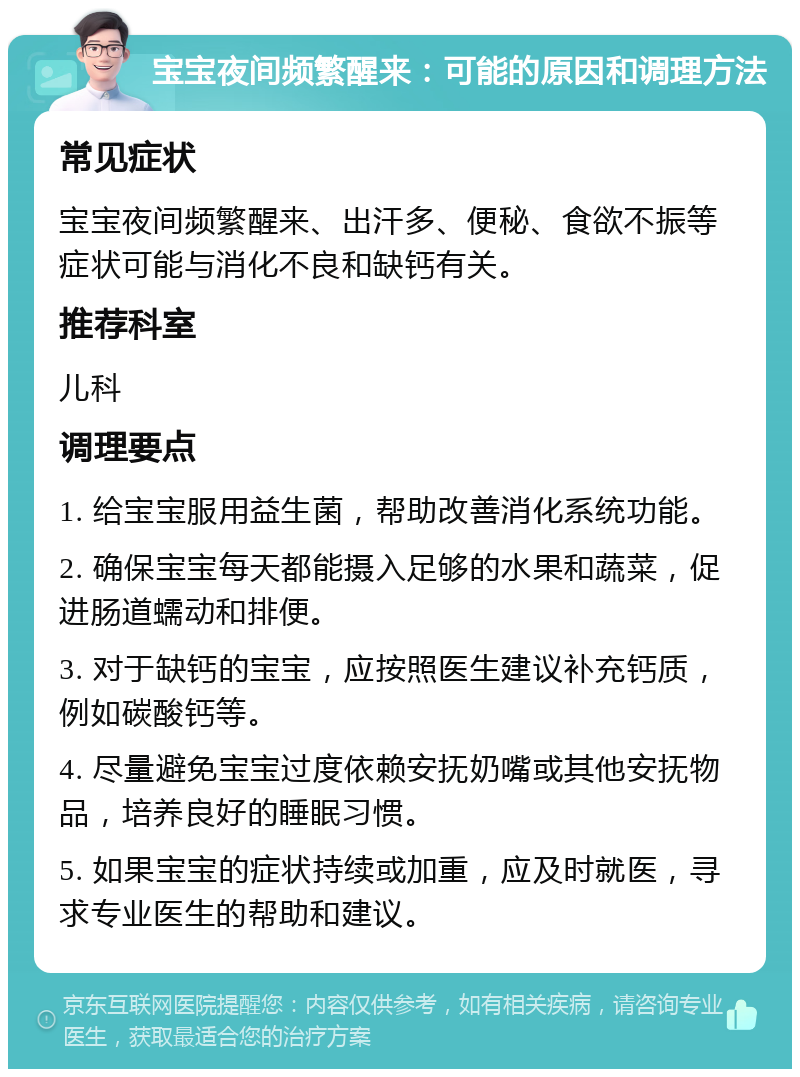 宝宝夜间频繁醒来：可能的原因和调理方法 常见症状 宝宝夜间频繁醒来、出汗多、便秘、食欲不振等症状可能与消化不良和缺钙有关。 推荐科室 儿科 调理要点 1. 给宝宝服用益生菌，帮助改善消化系统功能。 2. 确保宝宝每天都能摄入足够的水果和蔬菜，促进肠道蠕动和排便。 3. 对于缺钙的宝宝，应按照医生建议补充钙质，例如碳酸钙等。 4. 尽量避免宝宝过度依赖安抚奶嘴或其他安抚物品，培养良好的睡眠习惯。 5. 如果宝宝的症状持续或加重，应及时就医，寻求专业医生的帮助和建议。