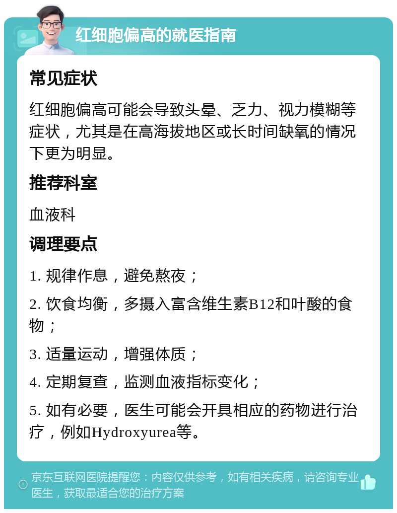 红细胞偏高的就医指南 常见症状 红细胞偏高可能会导致头晕、乏力、视力模糊等症状，尤其是在高海拔地区或长时间缺氧的情况下更为明显。 推荐科室 血液科 调理要点 1. 规律作息，避免熬夜； 2. 饮食均衡，多摄入富含维生素B12和叶酸的食物； 3. 适量运动，增强体质； 4. 定期复查，监测血液指标变化； 5. 如有必要，医生可能会开具相应的药物进行治疗，例如Hydroxyurea等。