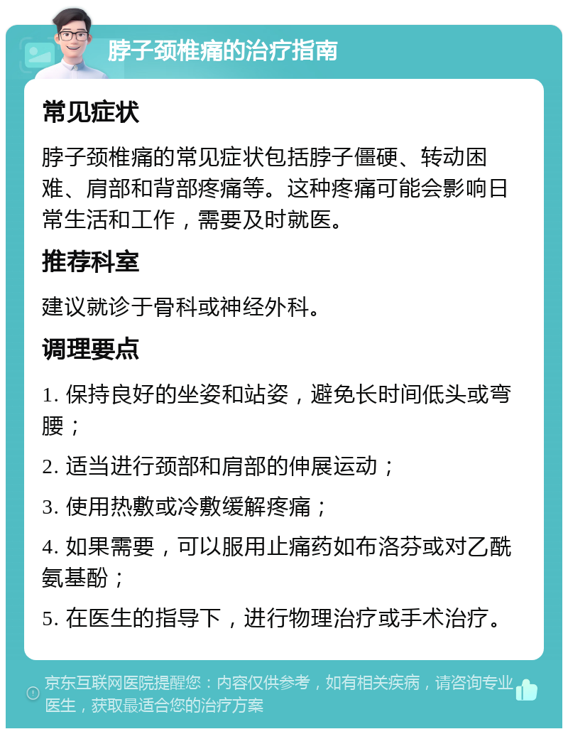 脖子颈椎痛的治疗指南 常见症状 脖子颈椎痛的常见症状包括脖子僵硬、转动困难、肩部和背部疼痛等。这种疼痛可能会影响日常生活和工作，需要及时就医。 推荐科室 建议就诊于骨科或神经外科。 调理要点 1. 保持良好的坐姿和站姿，避免长时间低头或弯腰； 2. 适当进行颈部和肩部的伸展运动； 3. 使用热敷或冷敷缓解疼痛； 4. 如果需要，可以服用止痛药如布洛芬或对乙酰氨基酚； 5. 在医生的指导下，进行物理治疗或手术治疗。