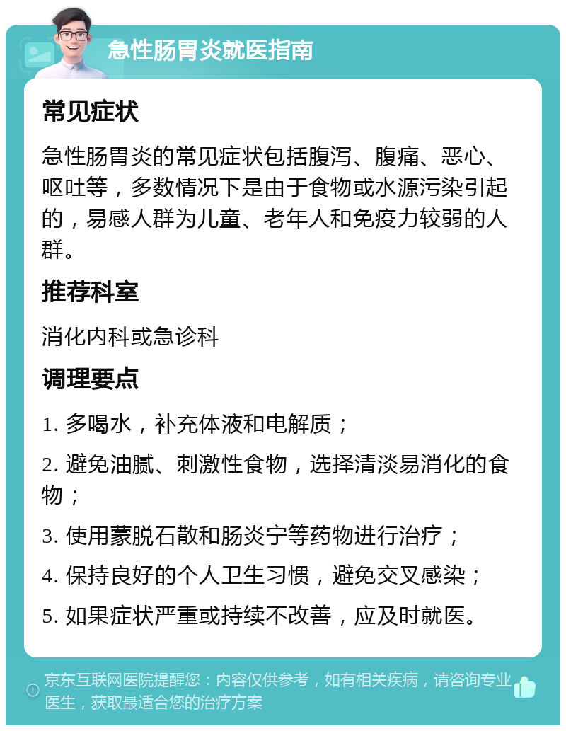 急性肠胃炎就医指南 常见症状 急性肠胃炎的常见症状包括腹泻、腹痛、恶心、呕吐等，多数情况下是由于食物或水源污染引起的，易感人群为儿童、老年人和免疫力较弱的人群。 推荐科室 消化内科或急诊科 调理要点 1. 多喝水，补充体液和电解质； 2. 避免油腻、刺激性食物，选择清淡易消化的食物； 3. 使用蒙脱石散和肠炎宁等药物进行治疗； 4. 保持良好的个人卫生习惯，避免交叉感染； 5. 如果症状严重或持续不改善，应及时就医。