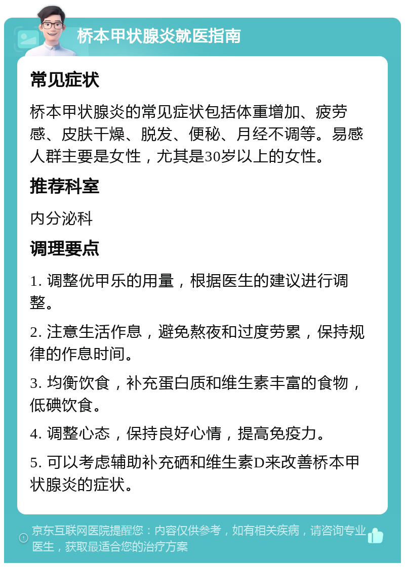 桥本甲状腺炎就医指南 常见症状 桥本甲状腺炎的常见症状包括体重增加、疲劳感、皮肤干燥、脱发、便秘、月经不调等。易感人群主要是女性，尤其是30岁以上的女性。 推荐科室 内分泌科 调理要点 1. 调整优甲乐的用量，根据医生的建议进行调整。 2. 注意生活作息，避免熬夜和过度劳累，保持规律的作息时间。 3. 均衡饮食，补充蛋白质和维生素丰富的食物，低碘饮食。 4. 调整心态，保持良好心情，提高免疫力。 5. 可以考虑辅助补充硒和维生素D来改善桥本甲状腺炎的症状。