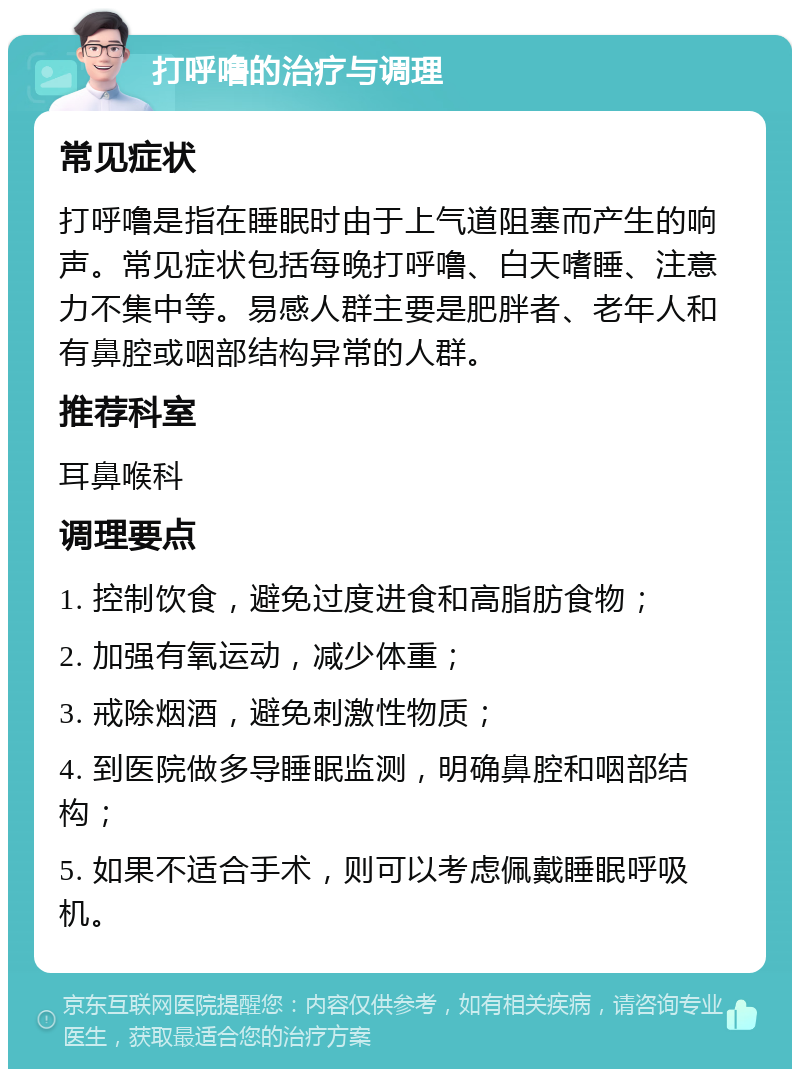 打呼噜的治疗与调理 常见症状 打呼噜是指在睡眠时由于上气道阻塞而产生的响声。常见症状包括每晚打呼噜、白天嗜睡、注意力不集中等。易感人群主要是肥胖者、老年人和有鼻腔或咽部结构异常的人群。 推荐科室 耳鼻喉科 调理要点 1. 控制饮食，避免过度进食和高脂肪食物； 2. 加强有氧运动，减少体重； 3. 戒除烟酒，避免刺激性物质； 4. 到医院做多导睡眠监测，明确鼻腔和咽部结构； 5. 如果不适合手术，则可以考虑佩戴睡眠呼吸机。