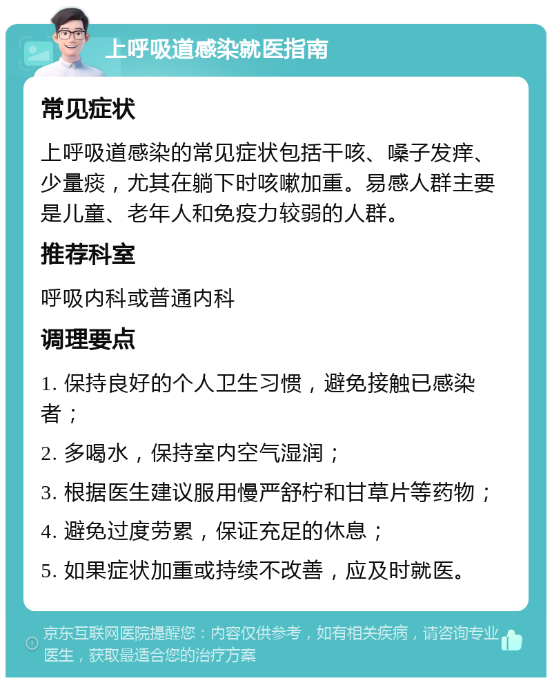 上呼吸道感染就医指南 常见症状 上呼吸道感染的常见症状包括干咳、嗓子发痒、少量痰，尤其在躺下时咳嗽加重。易感人群主要是儿童、老年人和免疫力较弱的人群。 推荐科室 呼吸内科或普通内科 调理要点 1. 保持良好的个人卫生习惯，避免接触已感染者； 2. 多喝水，保持室内空气湿润； 3. 根据医生建议服用慢严舒柠和甘草片等药物； 4. 避免过度劳累，保证充足的休息； 5. 如果症状加重或持续不改善，应及时就医。