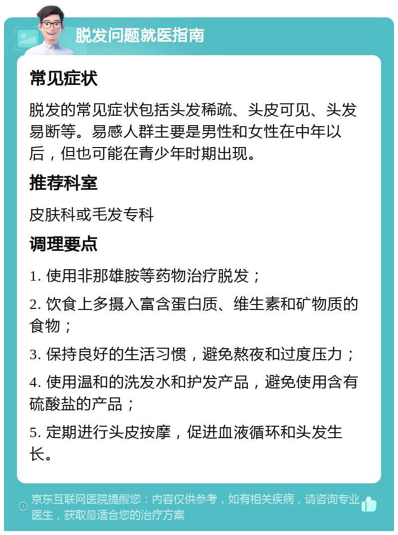 脱发问题就医指南 常见症状 脱发的常见症状包括头发稀疏、头皮可见、头发易断等。易感人群主要是男性和女性在中年以后，但也可能在青少年时期出现。 推荐科室 皮肤科或毛发专科 调理要点 1. 使用非那雄胺等药物治疗脱发； 2. 饮食上多摄入富含蛋白质、维生素和矿物质的食物； 3. 保持良好的生活习惯，避免熬夜和过度压力； 4. 使用温和的洗发水和护发产品，避免使用含有硫酸盐的产品； 5. 定期进行头皮按摩，促进血液循环和头发生长。