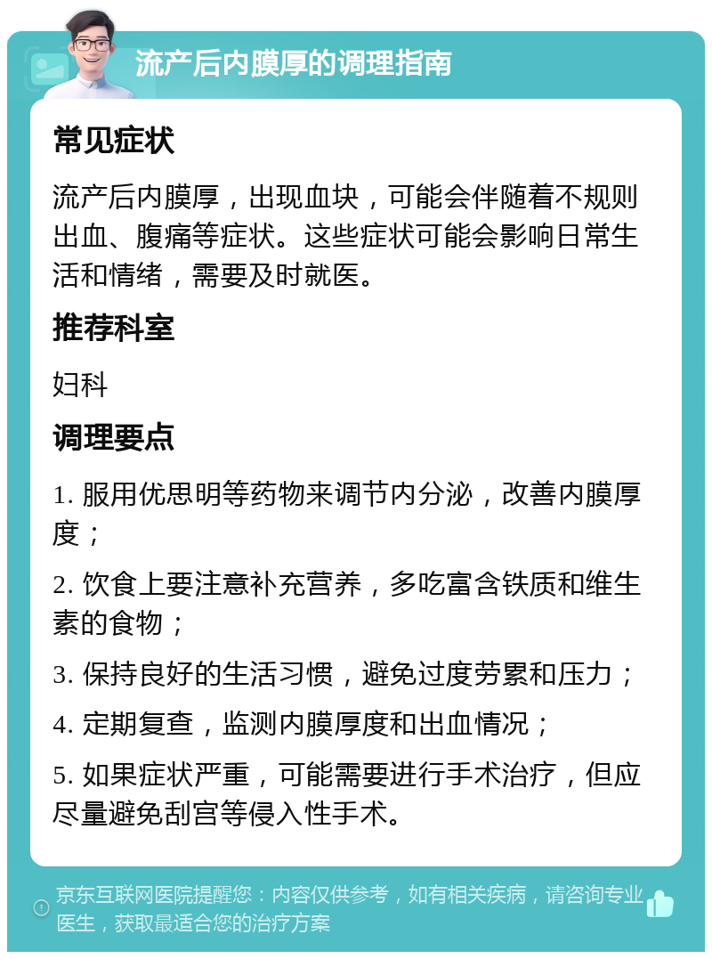 流产后内膜厚的调理指南 常见症状 流产后内膜厚，出现血块，可能会伴随着不规则出血、腹痛等症状。这些症状可能会影响日常生活和情绪，需要及时就医。 推荐科室 妇科 调理要点 1. 服用优思明等药物来调节内分泌，改善内膜厚度； 2. 饮食上要注意补充营养，多吃富含铁质和维生素的食物； 3. 保持良好的生活习惯，避免过度劳累和压力； 4. 定期复查，监测内膜厚度和出血情况； 5. 如果症状严重，可能需要进行手术治疗，但应尽量避免刮宫等侵入性手术。