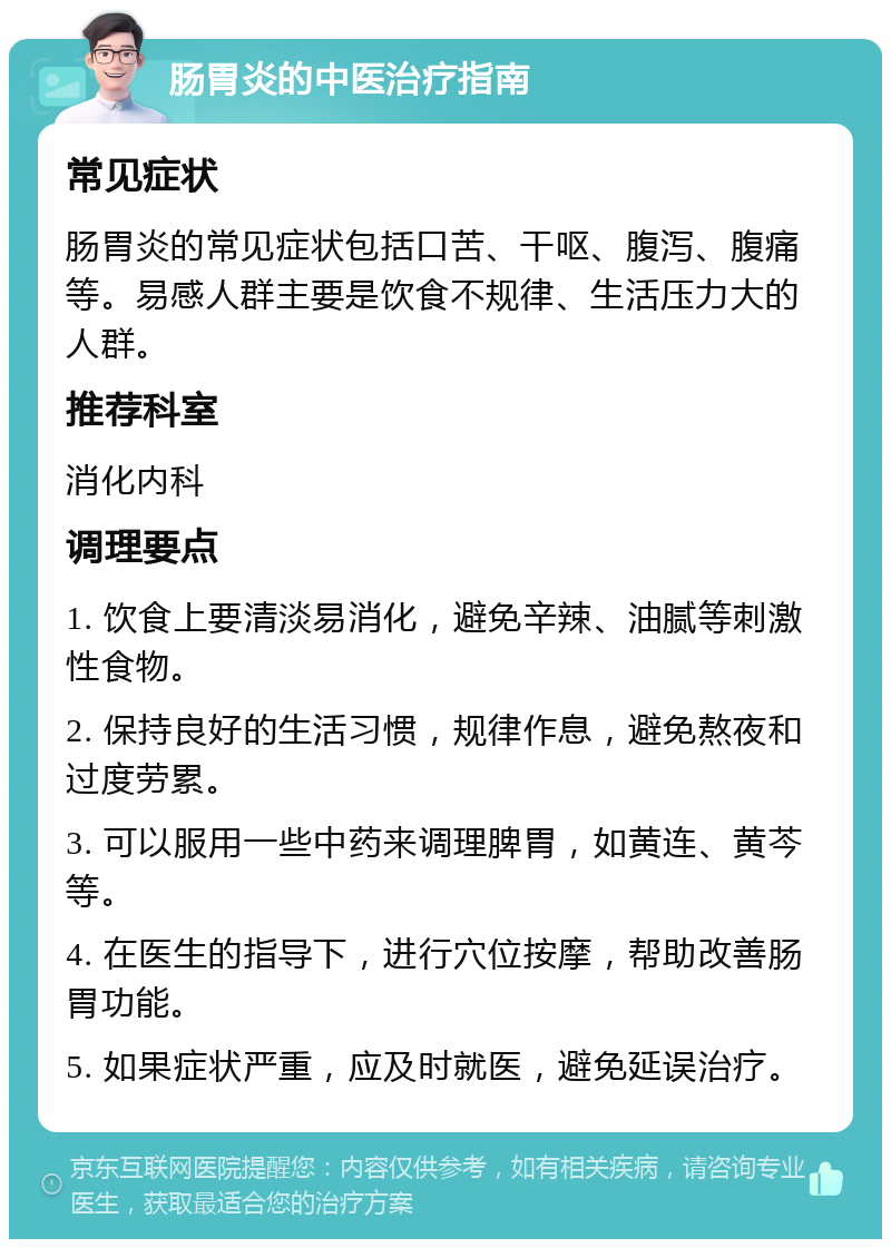 肠胃炎的中医治疗指南 常见症状 肠胃炎的常见症状包括口苦、干呕、腹泻、腹痛等。易感人群主要是饮食不规律、生活压力大的人群。 推荐科室 消化内科 调理要点 1. 饮食上要清淡易消化，避免辛辣、油腻等刺激性食物。 2. 保持良好的生活习惯，规律作息，避免熬夜和过度劳累。 3. 可以服用一些中药来调理脾胃，如黄连、黄芩等。 4. 在医生的指导下，进行穴位按摩，帮助改善肠胃功能。 5. 如果症状严重，应及时就医，避免延误治疗。