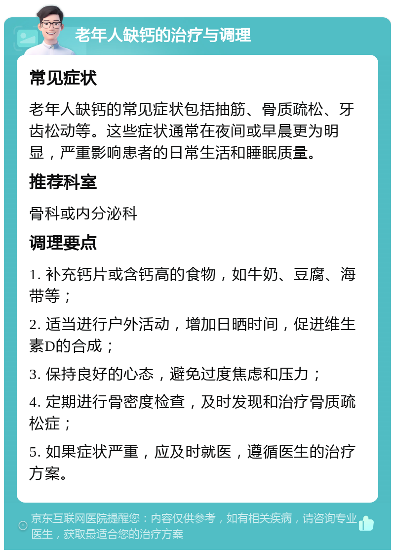 老年人缺钙的治疗与调理 常见症状 老年人缺钙的常见症状包括抽筋、骨质疏松、牙齿松动等。这些症状通常在夜间或早晨更为明显，严重影响患者的日常生活和睡眠质量。 推荐科室 骨科或内分泌科 调理要点 1. 补充钙片或含钙高的食物，如牛奶、豆腐、海带等； 2. 适当进行户外活动，增加日晒时间，促进维生素D的合成； 3. 保持良好的心态，避免过度焦虑和压力； 4. 定期进行骨密度检查，及时发现和治疗骨质疏松症； 5. 如果症状严重，应及时就医，遵循医生的治疗方案。