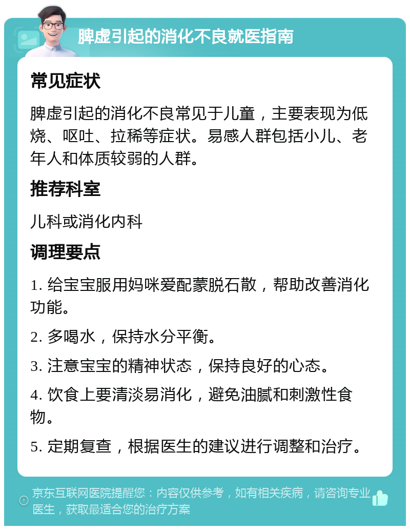 脾虚引起的消化不良就医指南 常见症状 脾虚引起的消化不良常见于儿童，主要表现为低烧、呕吐、拉稀等症状。易感人群包括小儿、老年人和体质较弱的人群。 推荐科室 儿科或消化内科 调理要点 1. 给宝宝服用妈咪爱配蒙脱石散，帮助改善消化功能。 2. 多喝水，保持水分平衡。 3. 注意宝宝的精神状态，保持良好的心态。 4. 饮食上要清淡易消化，避免油腻和刺激性食物。 5. 定期复查，根据医生的建议进行调整和治疗。