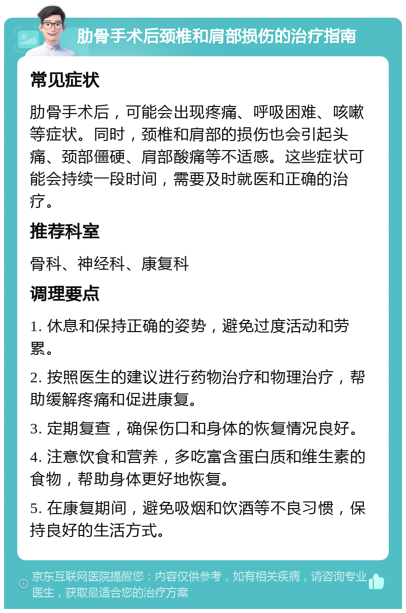 肋骨手术后颈椎和肩部损伤的治疗指南 常见症状 肋骨手术后，可能会出现疼痛、呼吸困难、咳嗽等症状。同时，颈椎和肩部的损伤也会引起头痛、颈部僵硬、肩部酸痛等不适感。这些症状可能会持续一段时间，需要及时就医和正确的治疗。 推荐科室 骨科、神经科、康复科 调理要点 1. 休息和保持正确的姿势，避免过度活动和劳累。 2. 按照医生的建议进行药物治疗和物理治疗，帮助缓解疼痛和促进康复。 3. 定期复查，确保伤口和身体的恢复情况良好。 4. 注意饮食和营养，多吃富含蛋白质和维生素的食物，帮助身体更好地恢复。 5. 在康复期间，避免吸烟和饮酒等不良习惯，保持良好的生活方式。