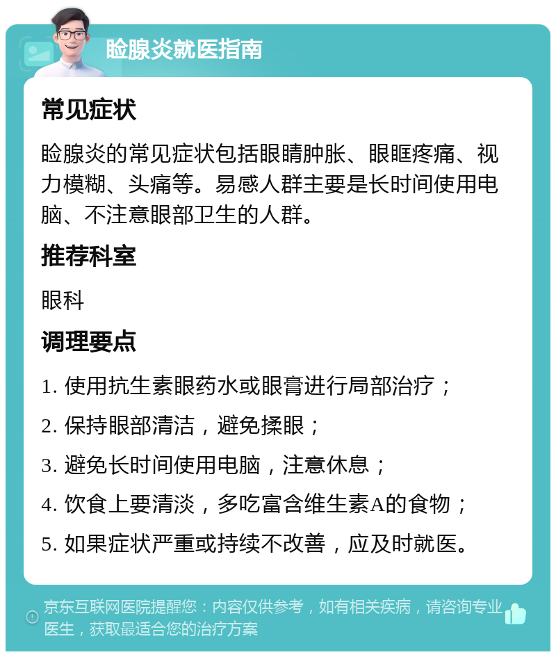 睑腺炎就医指南 常见症状 睑腺炎的常见症状包括眼睛肿胀、眼眶疼痛、视力模糊、头痛等。易感人群主要是长时间使用电脑、不注意眼部卫生的人群。 推荐科室 眼科 调理要点 1. 使用抗生素眼药水或眼膏进行局部治疗； 2. 保持眼部清洁，避免揉眼； 3. 避免长时间使用电脑，注意休息； 4. 饮食上要清淡，多吃富含维生素A的食物； 5. 如果症状严重或持续不改善，应及时就医。