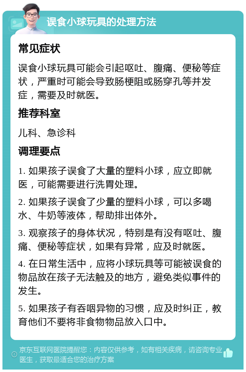 误食小球玩具的处理方法 常见症状 误食小球玩具可能会引起呕吐、腹痛、便秘等症状，严重时可能会导致肠梗阻或肠穿孔等并发症，需要及时就医。 推荐科室 儿科、急诊科 调理要点 1. 如果孩子误食了大量的塑料小球，应立即就医，可能需要进行洗胃处理。 2. 如果孩子误食了少量的塑料小球，可以多喝水、牛奶等液体，帮助排出体外。 3. 观察孩子的身体状况，特别是有没有呕吐、腹痛、便秘等症状，如果有异常，应及时就医。 4. 在日常生活中，应将小球玩具等可能被误食的物品放在孩子无法触及的地方，避免类似事件的发生。 5. 如果孩子有吞咽异物的习惯，应及时纠正，教育他们不要将非食物物品放入口中。