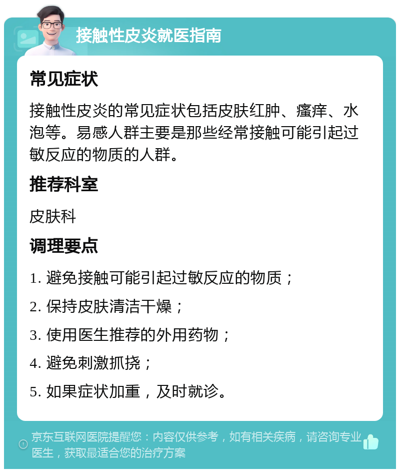 接触性皮炎就医指南 常见症状 接触性皮炎的常见症状包括皮肤红肿、瘙痒、水泡等。易感人群主要是那些经常接触可能引起过敏反应的物质的人群。 推荐科室 皮肤科 调理要点 1. 避免接触可能引起过敏反应的物质； 2. 保持皮肤清洁干燥； 3. 使用医生推荐的外用药物； 4. 避免刺激抓挠； 5. 如果症状加重，及时就诊。