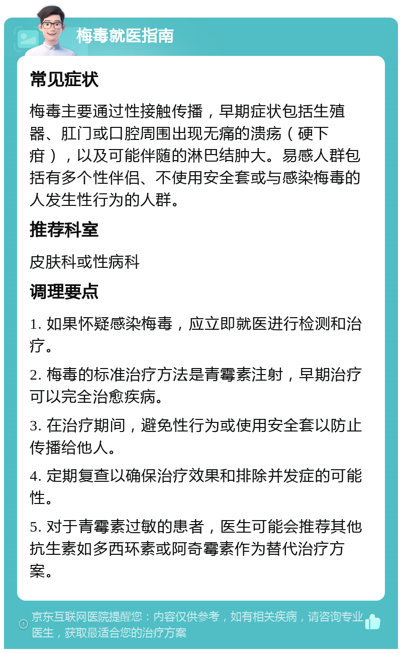 梅毒就医指南 常见症状 梅毒主要通过性接触传播，早期症状包括生殖器、肛门或口腔周围出现无痛的溃疡（硬下疳），以及可能伴随的淋巴结肿大。易感人群包括有多个性伴侣、不使用安全套或与感染梅毒的人发生性行为的人群。 推荐科室 皮肤科或性病科 调理要点 1. 如果怀疑感染梅毒，应立即就医进行检测和治疗。 2. 梅毒的标准治疗方法是青霉素注射，早期治疗可以完全治愈疾病。 3. 在治疗期间，避免性行为或使用安全套以防止传播给他人。 4. 定期复查以确保治疗效果和排除并发症的可能性。 5. 对于青霉素过敏的患者，医生可能会推荐其他抗生素如多西环素或阿奇霉素作为替代治疗方案。