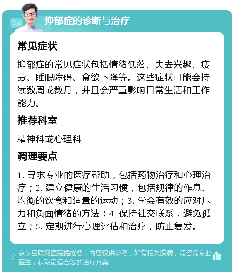 抑郁症的诊断与治疗 常见症状 抑郁症的常见症状包括情绪低落、失去兴趣、疲劳、睡眠障碍、食欲下降等。这些症状可能会持续数周或数月，并且会严重影响日常生活和工作能力。 推荐科室 精神科或心理科 调理要点 1. 寻求专业的医疗帮助，包括药物治疗和心理治疗；2. 建立健康的生活习惯，包括规律的作息、均衡的饮食和适量的运动；3. 学会有效的应对压力和负面情绪的方法；4. 保持社交联系，避免孤立；5. 定期进行心理评估和治疗，防止复发。