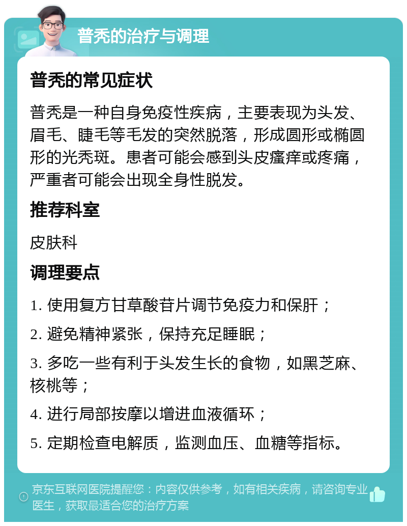 普秃的治疗与调理 普秃的常见症状 普秃是一种自身免疫性疾病，主要表现为头发、眉毛、睫毛等毛发的突然脱落，形成圆形或椭圆形的光秃斑。患者可能会感到头皮瘙痒或疼痛，严重者可能会出现全身性脱发。 推荐科室 皮肤科 调理要点 1. 使用复方甘草酸苷片调节免疫力和保肝； 2. 避免精神紧张，保持充足睡眠； 3. 多吃一些有利于头发生长的食物，如黑芝麻、核桃等； 4. 进行局部按摩以增进血液循环； 5. 定期检查电解质，监测血压、血糖等指标。