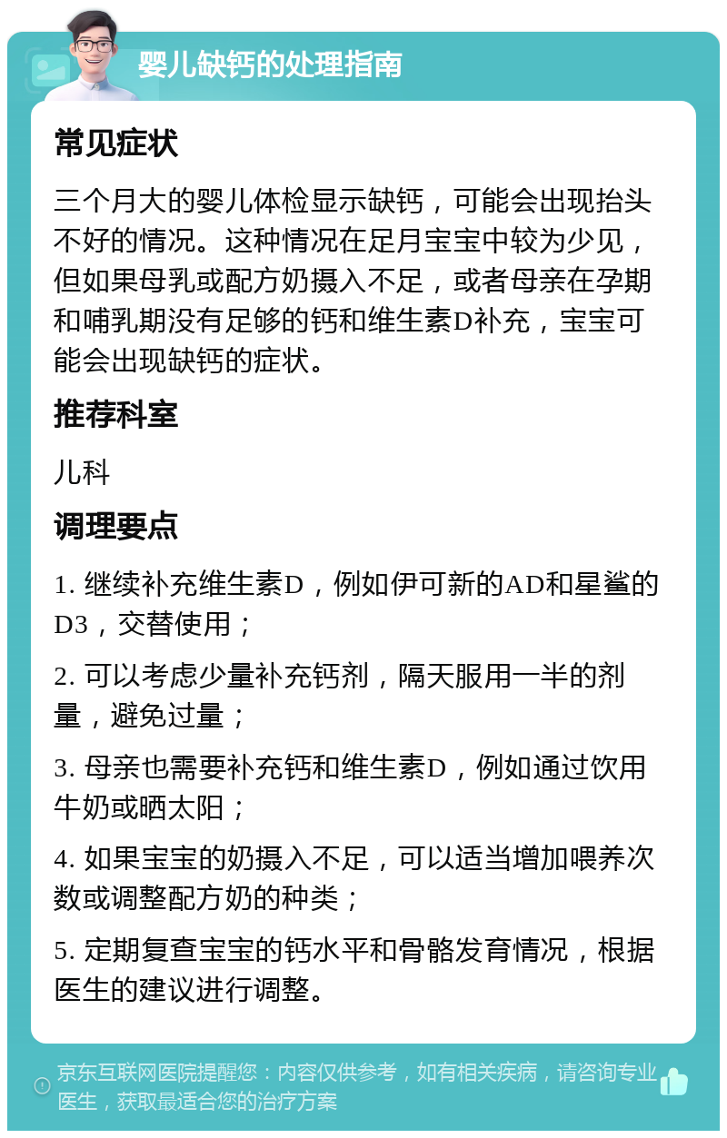 婴儿缺钙的处理指南 常见症状 三个月大的婴儿体检显示缺钙，可能会出现抬头不好的情况。这种情况在足月宝宝中较为少见，但如果母乳或配方奶摄入不足，或者母亲在孕期和哺乳期没有足够的钙和维生素D补充，宝宝可能会出现缺钙的症状。 推荐科室 儿科 调理要点 1. 继续补充维生素D，例如伊可新的AD和星鲨的D3，交替使用； 2. 可以考虑少量补充钙剂，隔天服用一半的剂量，避免过量； 3. 母亲也需要补充钙和维生素D，例如通过饮用牛奶或晒太阳； 4. 如果宝宝的奶摄入不足，可以适当增加喂养次数或调整配方奶的种类； 5. 定期复查宝宝的钙水平和骨骼发育情况，根据医生的建议进行调整。