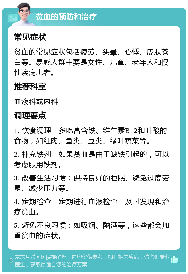 贫血的预防和治疗 常见症状 贫血的常见症状包括疲劳、头晕、心悸、皮肤苍白等。易感人群主要是女性、儿童、老年人和慢性疾病患者。 推荐科室 血液科或内科 调理要点 1. 饮食调理：多吃富含铁、维生素B12和叶酸的食物，如红肉、鱼类、豆类、绿叶蔬菜等。 2. 补充铁剂：如果贫血是由于缺铁引起的，可以考虑服用铁剂。 3. 改善生活习惯：保持良好的睡眠、避免过度劳累、减少压力等。 4. 定期检查：定期进行血液检查，及时发现和治疗贫血。 5. 避免不良习惯：如吸烟、酗酒等，这些都会加重贫血的症状。