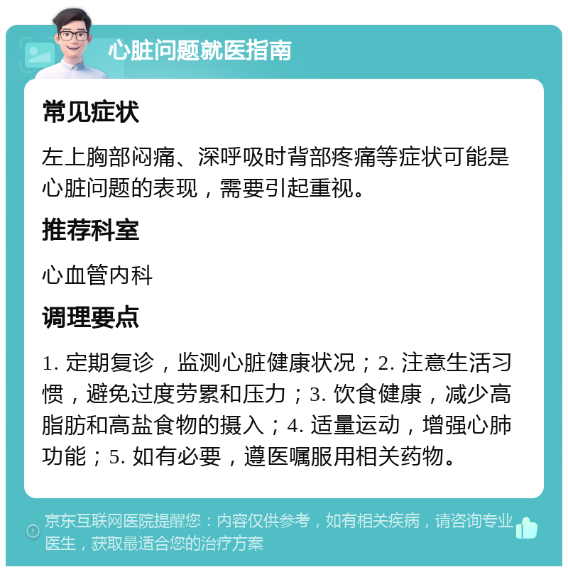 心脏问题就医指南 常见症状 左上胸部闷痛、深呼吸时背部疼痛等症状可能是心脏问题的表现，需要引起重视。 推荐科室 心血管内科 调理要点 1. 定期复诊，监测心脏健康状况；2. 注意生活习惯，避免过度劳累和压力；3. 饮食健康，减少高脂肪和高盐食物的摄入；4. 适量运动，增强心肺功能；5. 如有必要，遵医嘱服用相关药物。