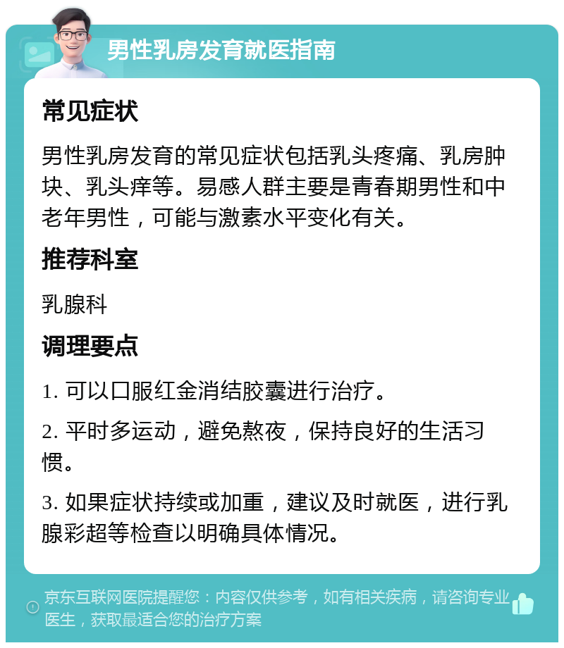 男性乳房发育就医指南 常见症状 男性乳房发育的常见症状包括乳头疼痛、乳房肿块、乳头痒等。易感人群主要是青春期男性和中老年男性，可能与激素水平变化有关。 推荐科室 乳腺科 调理要点 1. 可以口服红金消结胶囊进行治疗。 2. 平时多运动，避免熬夜，保持良好的生活习惯。 3. 如果症状持续或加重，建议及时就医，进行乳腺彩超等检查以明确具体情况。