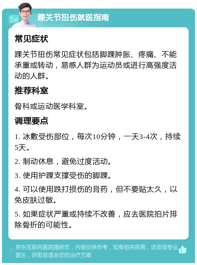 踝关节扭伤就医指南 常见症状 踝关节扭伤常见症状包括脚踝肿胀、疼痛、不能承重或转动，易感人群为运动员或进行高强度活动的人群。 推荐科室 骨科或运动医学科室。 调理要点 1. 冰敷受伤部位，每次10分钟，一天3-4次，持续5天。 2. 制动休息，避免过度活动。 3. 使用护踝支撑受伤的脚踝。 4. 可以使用跌打损伤的膏药，但不要贴太久，以免皮肤过敏。 5. 如果症状严重或持续不改善，应去医院拍片排除骨折的可能性。