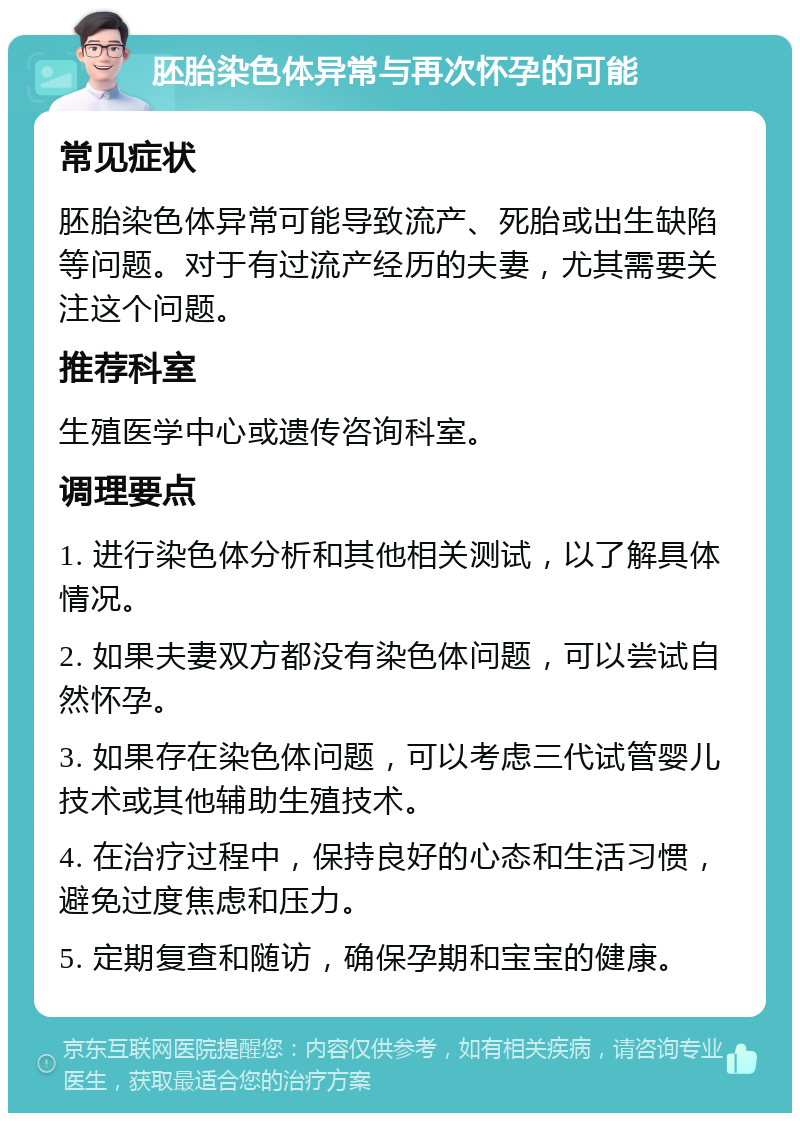 胚胎染色体异常与再次怀孕的可能 常见症状 胚胎染色体异常可能导致流产、死胎或出生缺陷等问题。对于有过流产经历的夫妻，尤其需要关注这个问题。 推荐科室 生殖医学中心或遗传咨询科室。 调理要点 1. 进行染色体分析和其他相关测试，以了解具体情况。 2. 如果夫妻双方都没有染色体问题，可以尝试自然怀孕。 3. 如果存在染色体问题，可以考虑三代试管婴儿技术或其他辅助生殖技术。 4. 在治疗过程中，保持良好的心态和生活习惯，避免过度焦虑和压力。 5. 定期复查和随访，确保孕期和宝宝的健康。