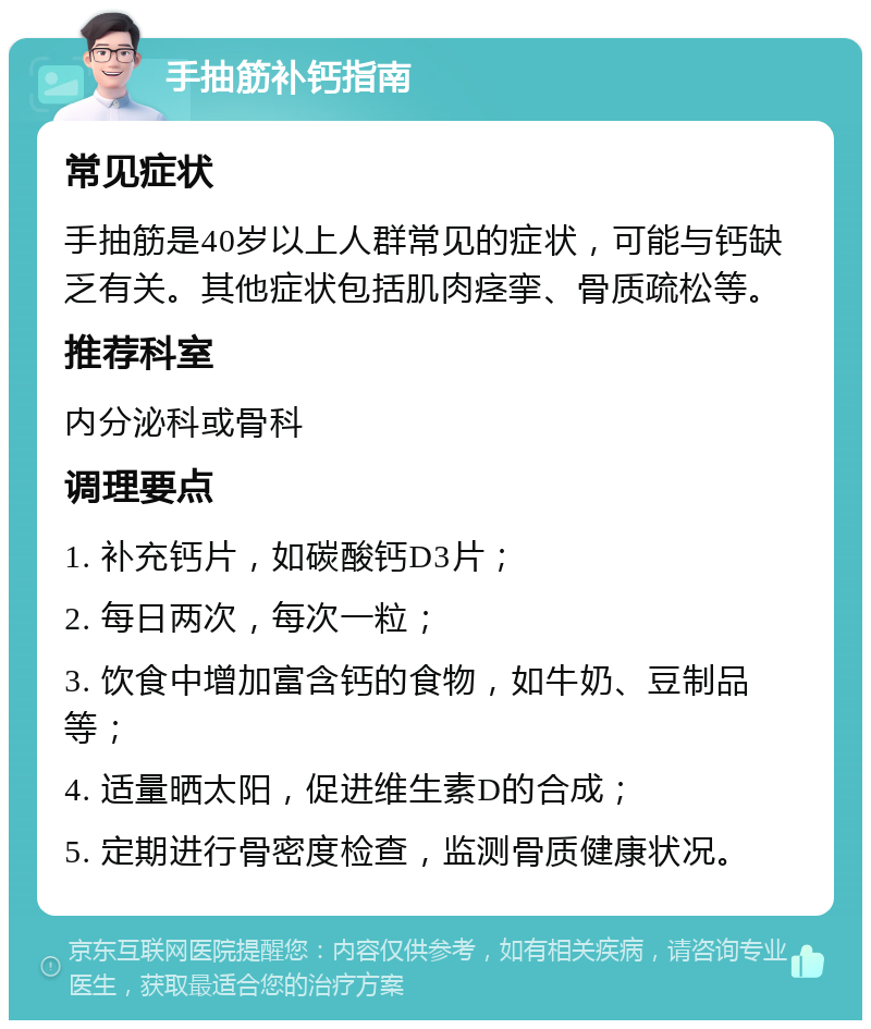 手抽筋补钙指南 常见症状 手抽筋是40岁以上人群常见的症状，可能与钙缺乏有关。其他症状包括肌肉痉挛、骨质疏松等。 推荐科室 内分泌科或骨科 调理要点 1. 补充钙片，如碳酸钙D3片； 2. 每日两次，每次一粒； 3. 饮食中增加富含钙的食物，如牛奶、豆制品等； 4. 适量晒太阳，促进维生素D的合成； 5. 定期进行骨密度检查，监测骨质健康状况。