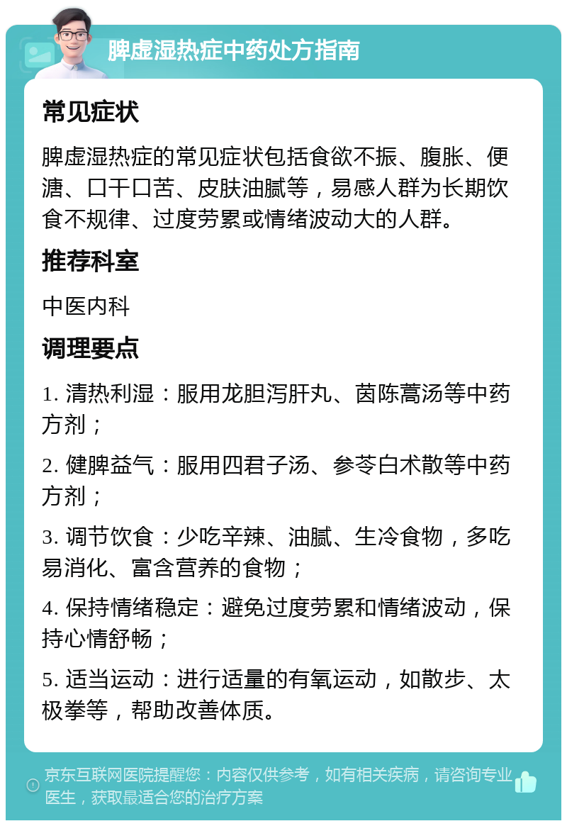 脾虚湿热症中药处方指南 常见症状 脾虚湿热症的常见症状包括食欲不振、腹胀、便溏、口干口苦、皮肤油腻等，易感人群为长期饮食不规律、过度劳累或情绪波动大的人群。 推荐科室 中医内科 调理要点 1. 清热利湿：服用龙胆泻肝丸、茵陈蒿汤等中药方剂； 2. 健脾益气：服用四君子汤、参苓白术散等中药方剂； 3. 调节饮食：少吃辛辣、油腻、生冷食物，多吃易消化、富含营养的食物； 4. 保持情绪稳定：避免过度劳累和情绪波动，保持心情舒畅； 5. 适当运动：进行适量的有氧运动，如散步、太极拳等，帮助改善体质。