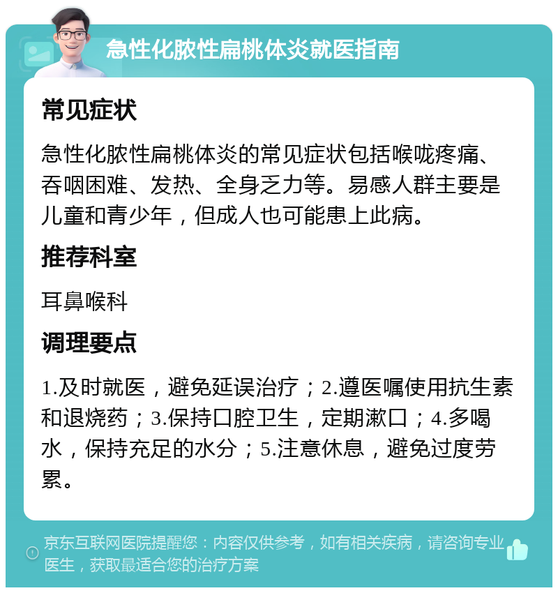 急性化脓性扁桃体炎就医指南 常见症状 急性化脓性扁桃体炎的常见症状包括喉咙疼痛、吞咽困难、发热、全身乏力等。易感人群主要是儿童和青少年，但成人也可能患上此病。 推荐科室 耳鼻喉科 调理要点 1.及时就医，避免延误治疗；2.遵医嘱使用抗生素和退烧药；3.保持口腔卫生，定期漱口；4.多喝水，保持充足的水分；5.注意休息，避免过度劳累。