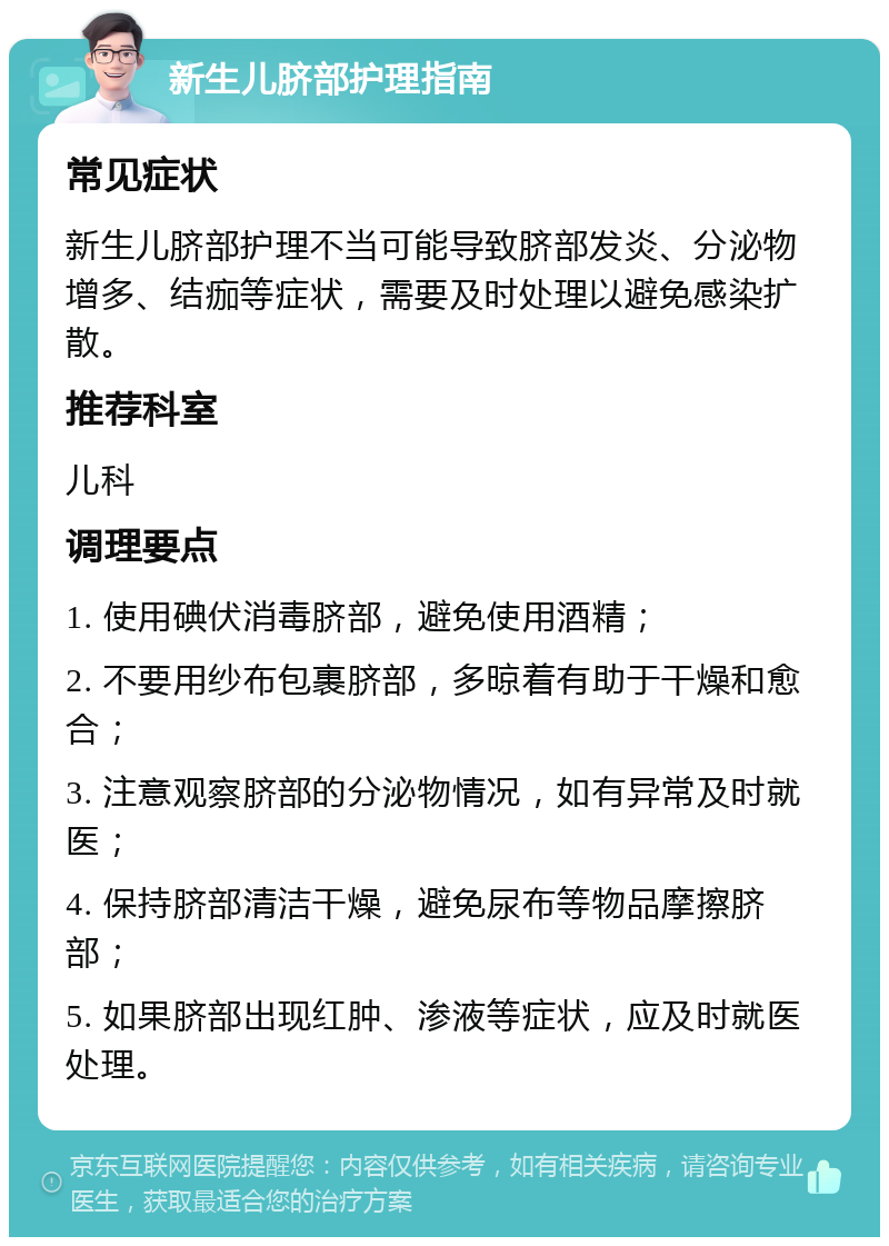 新生儿脐部护理指南 常见症状 新生儿脐部护理不当可能导致脐部发炎、分泌物增多、结痂等症状，需要及时处理以避免感染扩散。 推荐科室 儿科 调理要点 1. 使用碘伏消毒脐部，避免使用酒精； 2. 不要用纱布包裹脐部，多晾着有助于干燥和愈合； 3. 注意观察脐部的分泌物情况，如有异常及时就医； 4. 保持脐部清洁干燥，避免尿布等物品摩擦脐部； 5. 如果脐部出现红肿、渗液等症状，应及时就医处理。