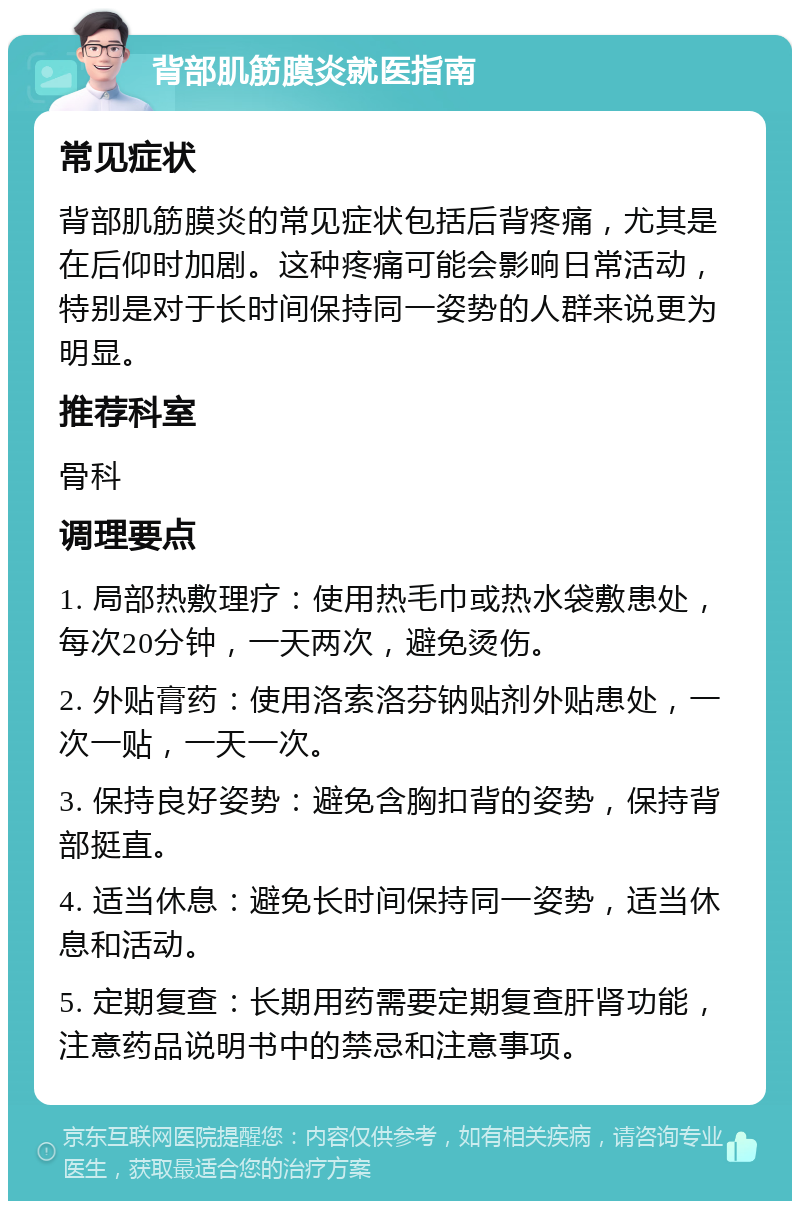 背部肌筋膜炎就医指南 常见症状 背部肌筋膜炎的常见症状包括后背疼痛，尤其是在后仰时加剧。这种疼痛可能会影响日常活动，特别是对于长时间保持同一姿势的人群来说更为明显。 推荐科室 骨科 调理要点 1. 局部热敷理疗：使用热毛巾或热水袋敷患处，每次20分钟，一天两次，避免烫伤。 2. 外贴膏药：使用洛索洛芬钠贴剂外贴患处，一次一贴，一天一次。 3. 保持良好姿势：避免含胸扣背的姿势，保持背部挺直。 4. 适当休息：避免长时间保持同一姿势，适当休息和活动。 5. 定期复查：长期用药需要定期复查肝肾功能，注意药品说明书中的禁忌和注意事项。