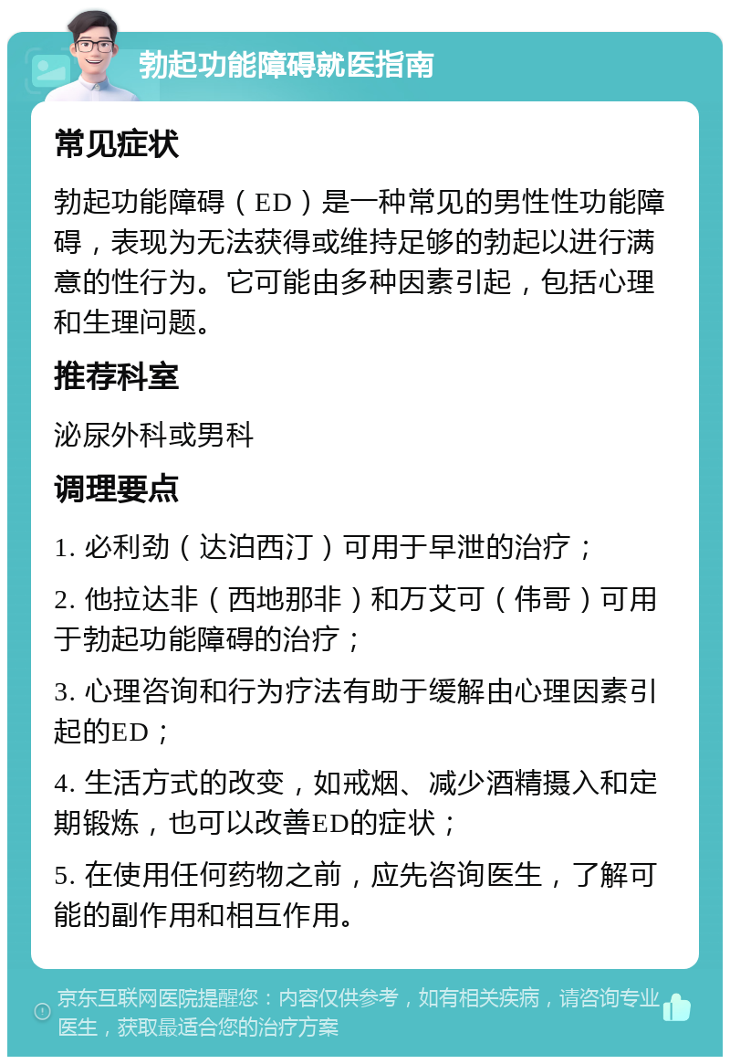 勃起功能障碍就医指南 常见症状 勃起功能障碍（ED）是一种常见的男性性功能障碍，表现为无法获得或维持足够的勃起以进行满意的性行为。它可能由多种因素引起，包括心理和生理问题。 推荐科室 泌尿外科或男科 调理要点 1. 必利劲（达泊西汀）可用于早泄的治疗； 2. 他拉达非（西地那非）和万艾可（伟哥）可用于勃起功能障碍的治疗； 3. 心理咨询和行为疗法有助于缓解由心理因素引起的ED； 4. 生活方式的改变，如戒烟、减少酒精摄入和定期锻炼，也可以改善ED的症状； 5. 在使用任何药物之前，应先咨询医生，了解可能的副作用和相互作用。