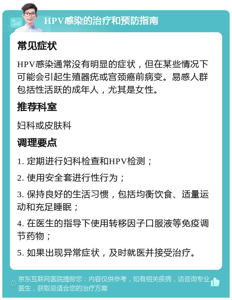 HPV感染的治疗和预防指南 常见症状 HPV感染通常没有明显的症状，但在某些情况下可能会引起生殖器疣或宫颈癌前病变。易感人群包括性活跃的成年人，尤其是女性。 推荐科室 妇科或皮肤科 调理要点 1. 定期进行妇科检查和HPV检测； 2. 使用安全套进行性行为； 3. 保持良好的生活习惯，包括均衡饮食、适量运动和充足睡眠； 4. 在医生的指导下使用转移因子口服液等免疫调节药物； 5. 如果出现异常症状，及时就医并接受治疗。