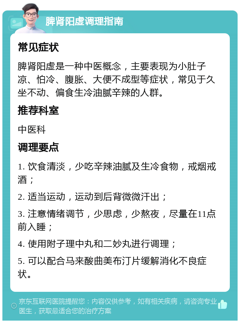 脾肾阳虚调理指南 常见症状 脾肾阳虚是一种中医概念，主要表现为小肚子凉、怕冷、腹胀、大便不成型等症状，常见于久坐不动、偏食生冷油腻辛辣的人群。 推荐科室 中医科 调理要点 1. 饮食清淡，少吃辛辣油腻及生冷食物，戒烟戒酒； 2. 适当运动，运动到后背微微汗出； 3. 注意情绪调节，少思虑，少熬夜，尽量在11点前入睡； 4. 使用附子理中丸和二妙丸进行调理； 5. 可以配合马来酸曲美布汀片缓解消化不良症状。