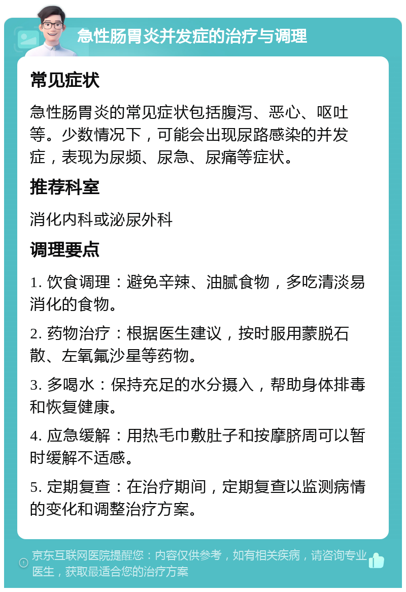 急性肠胃炎并发症的治疗与调理 常见症状 急性肠胃炎的常见症状包括腹泻、恶心、呕吐等。少数情况下，可能会出现尿路感染的并发症，表现为尿频、尿急、尿痛等症状。 推荐科室 消化内科或泌尿外科 调理要点 1. 饮食调理：避免辛辣、油腻食物，多吃清淡易消化的食物。 2. 药物治疗：根据医生建议，按时服用蒙脱石散、左氧氟沙星等药物。 3. 多喝水：保持充足的水分摄入，帮助身体排毒和恢复健康。 4. 应急缓解：用热毛巾敷肚子和按摩脐周可以暂时缓解不适感。 5. 定期复查：在治疗期间，定期复查以监测病情的变化和调整治疗方案。