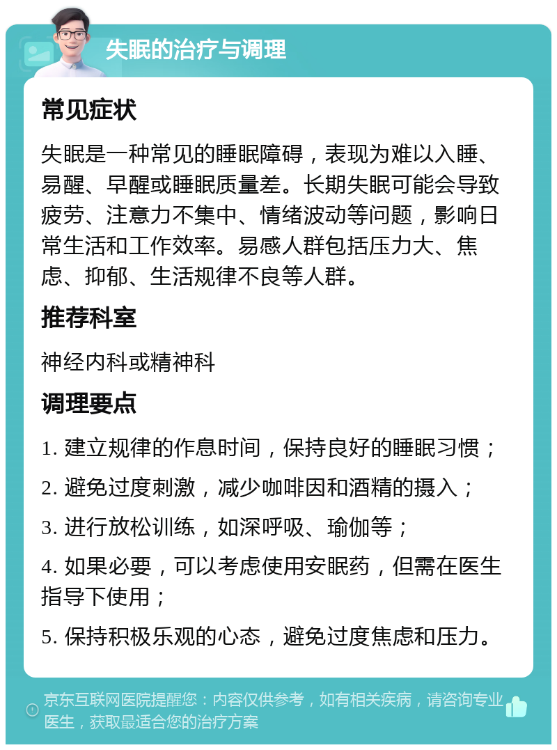 失眠的治疗与调理 常见症状 失眠是一种常见的睡眠障碍，表现为难以入睡、易醒、早醒或睡眠质量差。长期失眠可能会导致疲劳、注意力不集中、情绪波动等问题，影响日常生活和工作效率。易感人群包括压力大、焦虑、抑郁、生活规律不良等人群。 推荐科室 神经内科或精神科 调理要点 1. 建立规律的作息时间，保持良好的睡眠习惯； 2. 避免过度刺激，减少咖啡因和酒精的摄入； 3. 进行放松训练，如深呼吸、瑜伽等； 4. 如果必要，可以考虑使用安眠药，但需在医生指导下使用； 5. 保持积极乐观的心态，避免过度焦虑和压力。