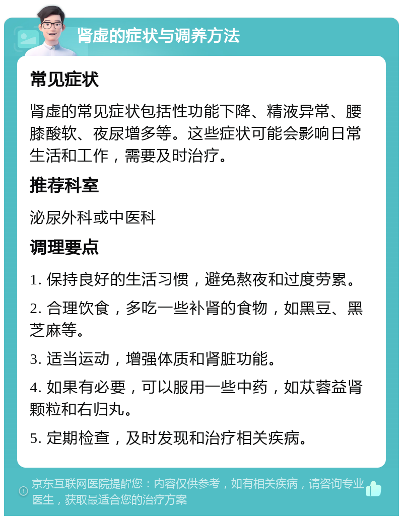 肾虚的症状与调养方法 常见症状 肾虚的常见症状包括性功能下降、精液异常、腰膝酸软、夜尿增多等。这些症状可能会影响日常生活和工作，需要及时治疗。 推荐科室 泌尿外科或中医科 调理要点 1. 保持良好的生活习惯，避免熬夜和过度劳累。 2. 合理饮食，多吃一些补肾的食物，如黑豆、黑芝麻等。 3. 适当运动，增强体质和肾脏功能。 4. 如果有必要，可以服用一些中药，如苁蓉益肾颗粒和右归丸。 5. 定期检查，及时发现和治疗相关疾病。