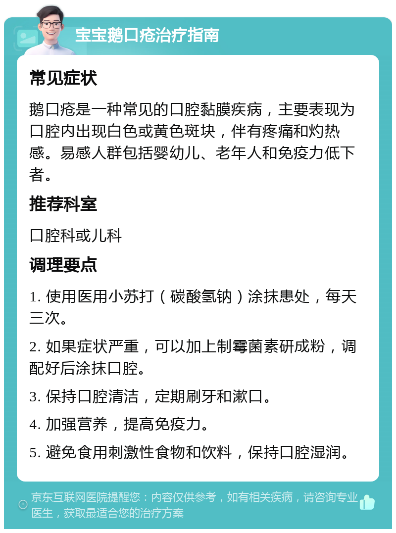 宝宝鹅口疮治疗指南 常见症状 鹅口疮是一种常见的口腔黏膜疾病，主要表现为口腔内出现白色或黄色斑块，伴有疼痛和灼热感。易感人群包括婴幼儿、老年人和免疫力低下者。 推荐科室 口腔科或儿科 调理要点 1. 使用医用小苏打（碳酸氢钠）涂抹患处，每天三次。 2. 如果症状严重，可以加上制霉菌素研成粉，调配好后涂抹口腔。 3. 保持口腔清洁，定期刷牙和漱口。 4. 加强营养，提高免疫力。 5. 避免食用刺激性食物和饮料，保持口腔湿润。