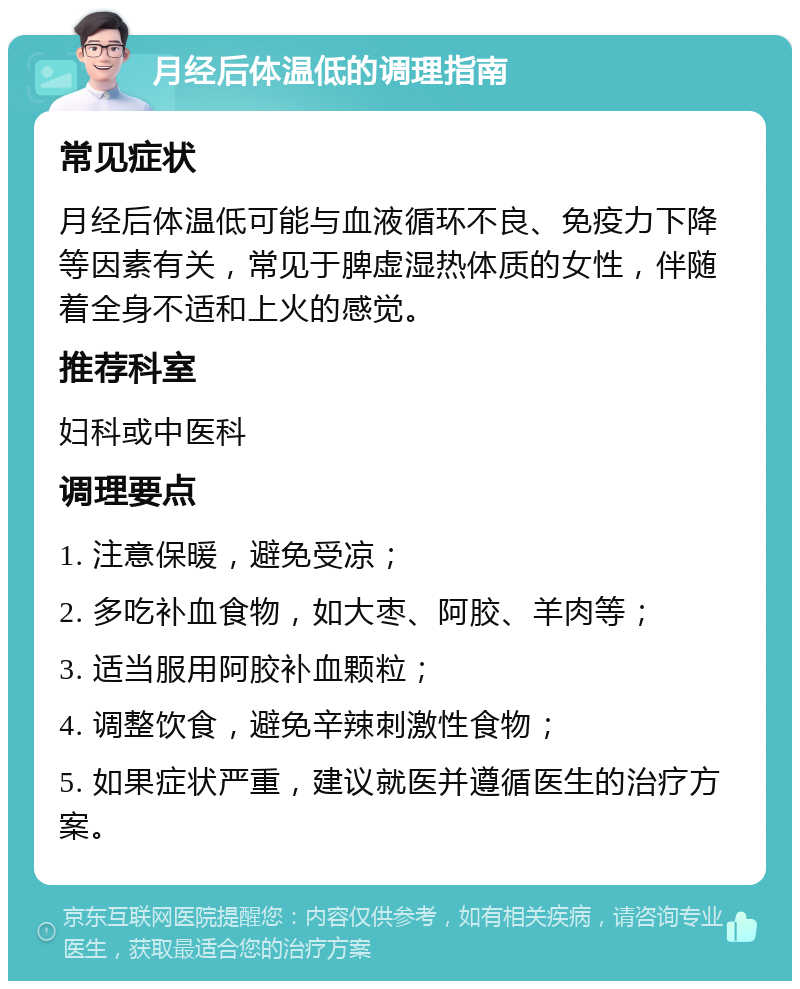 月经后体温低的调理指南 常见症状 月经后体温低可能与血液循环不良、免疫力下降等因素有关，常见于脾虚湿热体质的女性，伴随着全身不适和上火的感觉。 推荐科室 妇科或中医科 调理要点 1. 注意保暖，避免受凉； 2. 多吃补血食物，如大枣、阿胶、羊肉等； 3. 适当服用阿胶补血颗粒； 4. 调整饮食，避免辛辣刺激性食物； 5. 如果症状严重，建议就医并遵循医生的治疗方案。