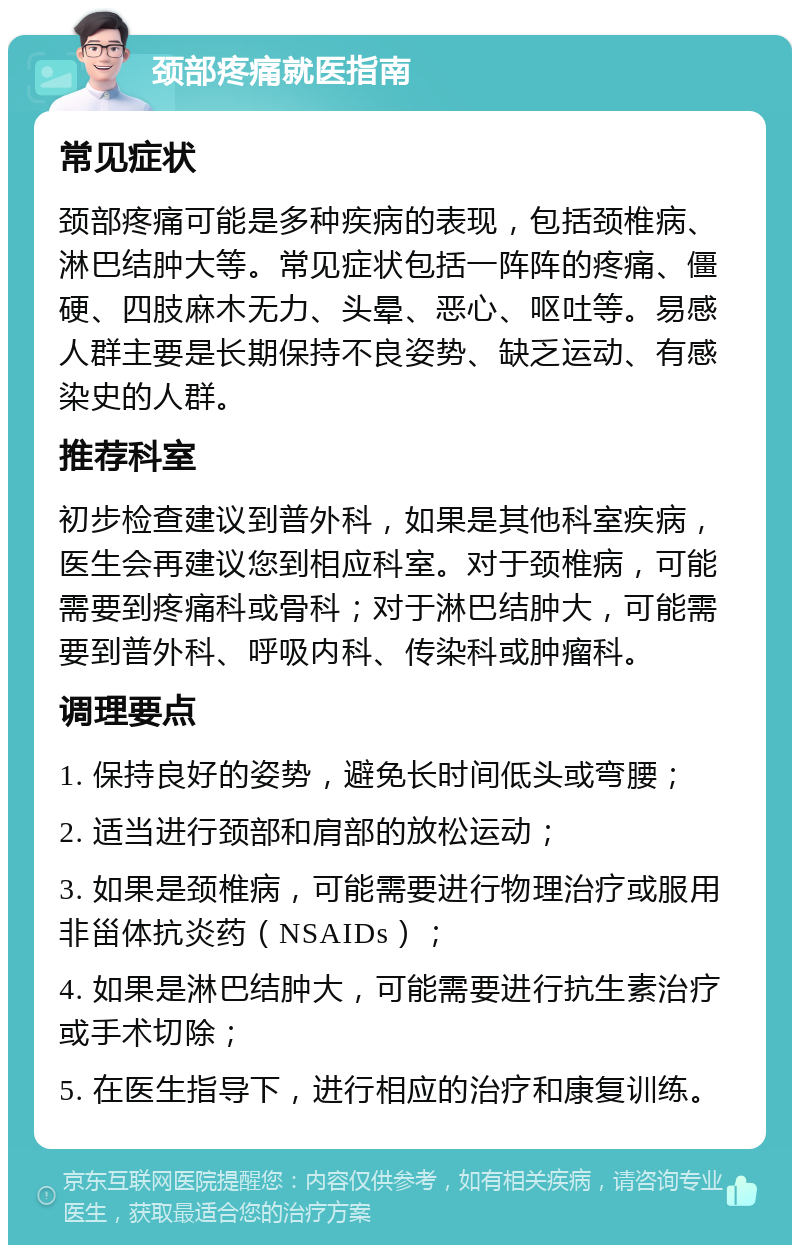 颈部疼痛就医指南 常见症状 颈部疼痛可能是多种疾病的表现，包括颈椎病、淋巴结肿大等。常见症状包括一阵阵的疼痛、僵硬、四肢麻木无力、头晕、恶心、呕吐等。易感人群主要是长期保持不良姿势、缺乏运动、有感染史的人群。 推荐科室 初步检查建议到普外科，如果是其他科室疾病，医生会再建议您到相应科室。对于颈椎病，可能需要到疼痛科或骨科；对于淋巴结肿大，可能需要到普外科、呼吸内科、传染科或肿瘤科。 调理要点 1. 保持良好的姿势，避免长时间低头或弯腰； 2. 适当进行颈部和肩部的放松运动； 3. 如果是颈椎病，可能需要进行物理治疗或服用非甾体抗炎药（NSAIDs）； 4. 如果是淋巴结肿大，可能需要进行抗生素治疗或手术切除； 5. 在医生指导下，进行相应的治疗和康复训练。