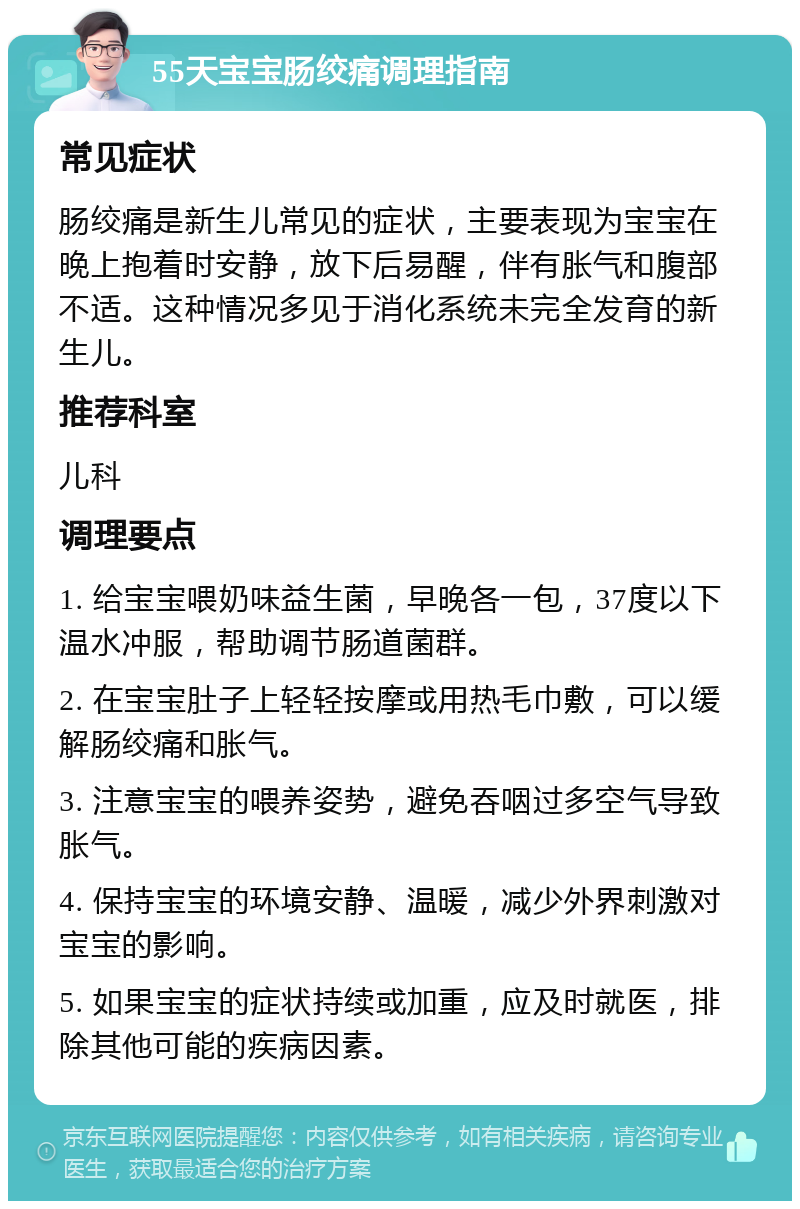 55天宝宝肠绞痛调理指南 常见症状 肠绞痛是新生儿常见的症状，主要表现为宝宝在晚上抱着时安静，放下后易醒，伴有胀气和腹部不适。这种情况多见于消化系统未完全发育的新生儿。 推荐科室 儿科 调理要点 1. 给宝宝喂奶味益生菌，早晚各一包，37度以下温水冲服，帮助调节肠道菌群。 2. 在宝宝肚子上轻轻按摩或用热毛巾敷，可以缓解肠绞痛和胀气。 3. 注意宝宝的喂养姿势，避免吞咽过多空气导致胀气。 4. 保持宝宝的环境安静、温暖，减少外界刺激对宝宝的影响。 5. 如果宝宝的症状持续或加重，应及时就医，排除其他可能的疾病因素。