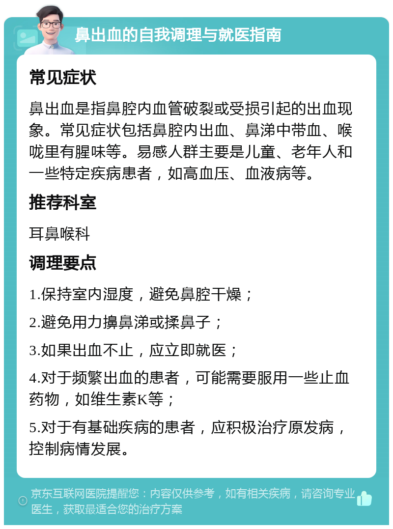 鼻出血的自我调理与就医指南 常见症状 鼻出血是指鼻腔内血管破裂或受损引起的出血现象。常见症状包括鼻腔内出血、鼻涕中带血、喉咙里有腥味等。易感人群主要是儿童、老年人和一些特定疾病患者，如高血压、血液病等。 推荐科室 耳鼻喉科 调理要点 1.保持室内湿度，避免鼻腔干燥； 2.避免用力擤鼻涕或揉鼻子； 3.如果出血不止，应立即就医； 4.对于频繁出血的患者，可能需要服用一些止血药物，如维生素K等； 5.对于有基础疾病的患者，应积极治疗原发病，控制病情发展。